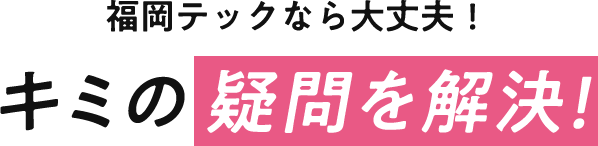 福岡テックなら大丈夫！キミの疑問を解決！